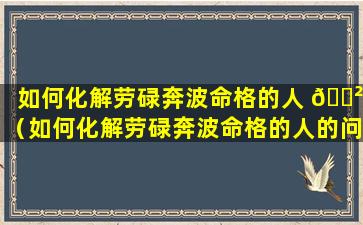 如何化解劳碌奔波命格的人 🌲 （如何化解劳碌奔波命格的人的问题）